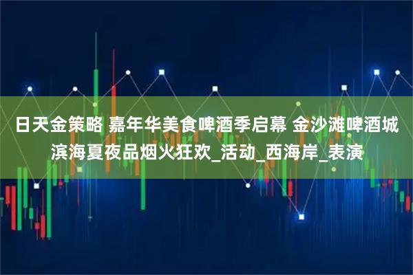 日天金策略 嘉年华美食啤酒季启幕 金沙滩啤酒城滨海夏夜品烟火狂欢_活动_西海岸_表演