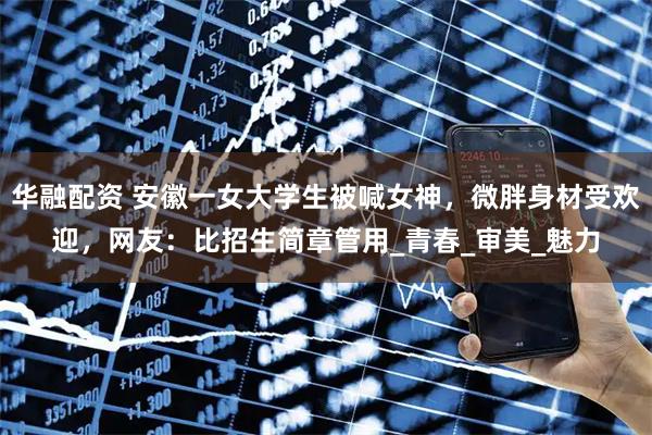 华融配资 安徽一女大学生被喊女神，微胖身材受欢迎，网友：比招生简章管用_青春_审美_魅力