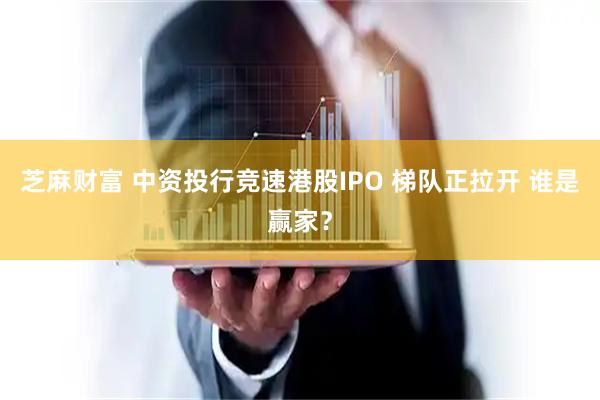 芝麻财富 中资投行竞速港股IPO 梯队正拉开 谁是赢家？