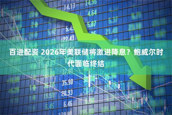 百进配资 2026年美联储将激进降息？鲍威尔时代面临终结
