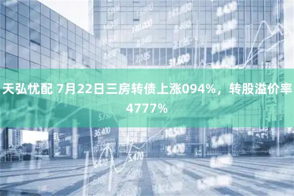 天弘忧配 7月22日三房转债上涨094%,转股溢价率4777%