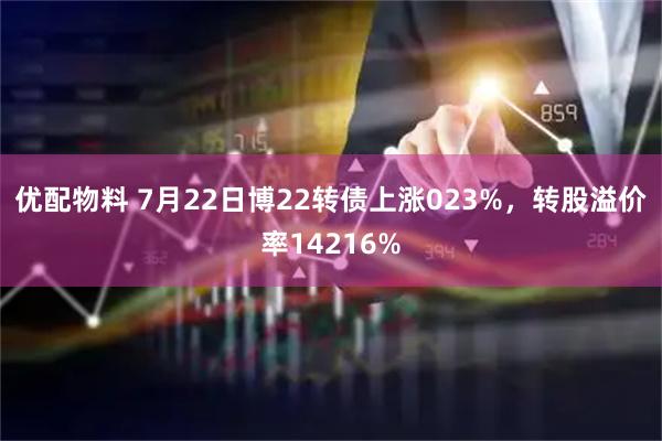 优配物料 7月22日博22转债上涨023%，转股溢价率14216%