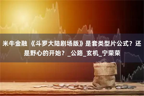 米牛金融 《斗罗大陆剧场版》是套类型片公式？还是野心的开始？_公路_玄机_宁荣荣